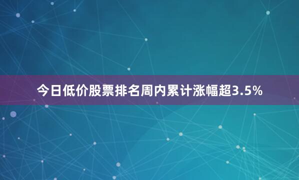 今日低价股票排名周内累计涨幅超3.5%