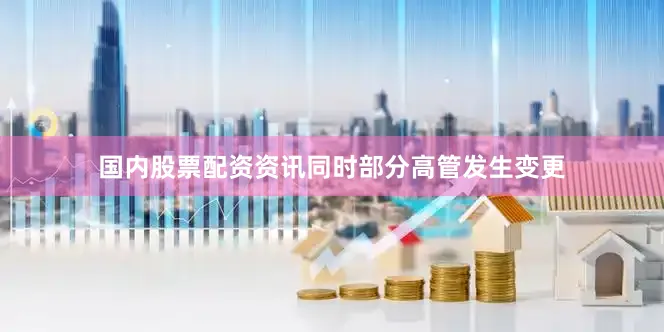 国内股票配资资讯同时部分高管发生变更
