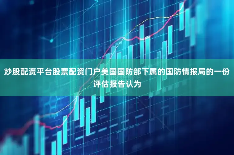 炒股配资平台股票配资门户美国国防部下属的国防情报局的一份评估报告认为