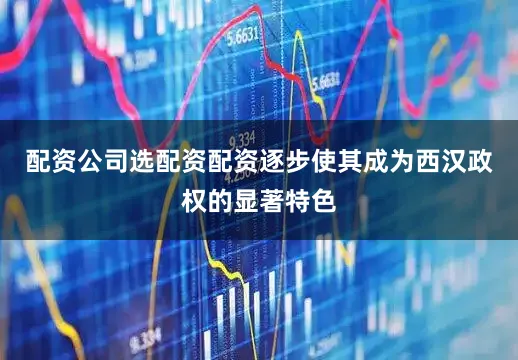 配资公司选配资配资逐步使其成为西汉政权的显著特色