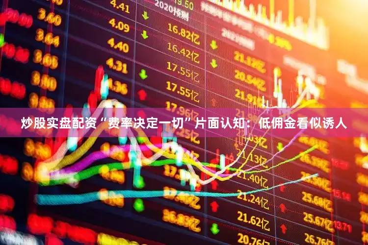 炒股实盘配资“费率决定一切”片面认知：低佣金看似诱人