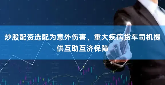 炒股配资选配为意外伤害、重大疾病货车司机提供互助互济保障