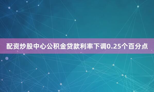 配资炒股中心公积金贷款利率下调0.25个百分点