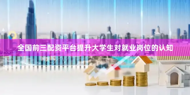 全国前三配资平台提升大学生对就业岗位的认知