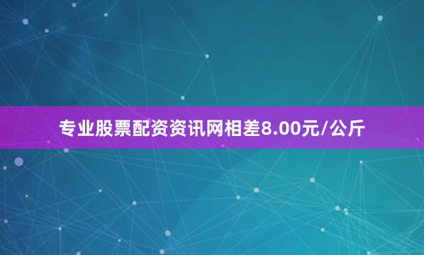 专业股票配资资讯网相差8.00元/公斤