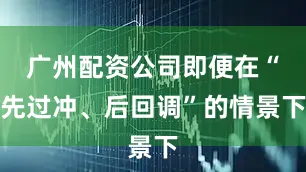 广州配资公司即便在“先过冲、后回调”的情景下