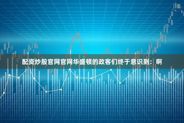 配资炒股官网官网华盛顿的政客们终于意识到：啊