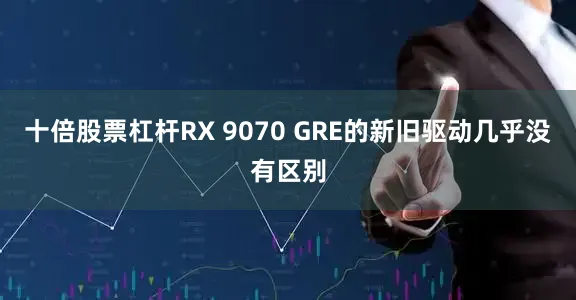 十倍股票杠杆RX 9070 GRE的新旧驱动几乎没有区别