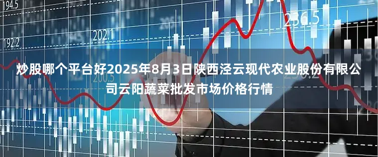 炒股哪个平台好2025年8月3日陕西泾云现代农业股份有限公司云阳蔬菜批发市场价格行情