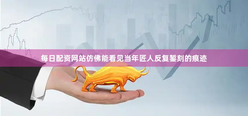 每日配资网站仿佛能看见当年匠人反复錾刻的痕迹