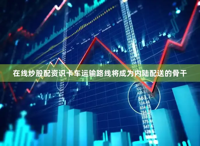 在线炒股配资识卡车运输路线将成为内陆配送的骨干