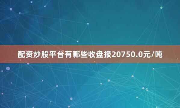 配资炒股平台有哪些收盘报20750.0元/吨