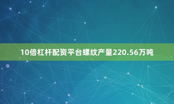 10倍杠杆配资平台螺纹产量220.56万吨
