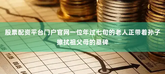 股票配资平台门户官网一位年过七旬的老人正带着孙子擦拭祖父母的墓碑