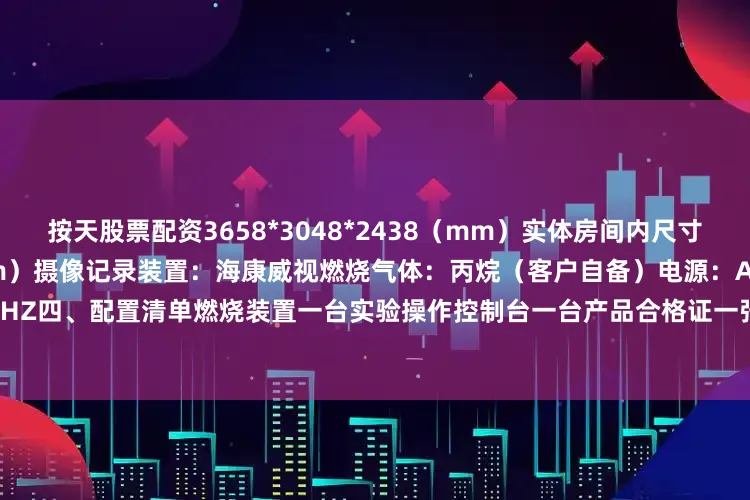 按天股票配资3658*3048*2438（mm）实体房间内尺寸：3600*3000*2400（mm）摄像记录装置：海康威视燃烧气体：丙烷（客户自备）电源：AC220V50HZ四、配置清单燃烧装置一台实验操作控制台一台产品合格证一张产品使用说明书一份产品画册一份摄像头1个