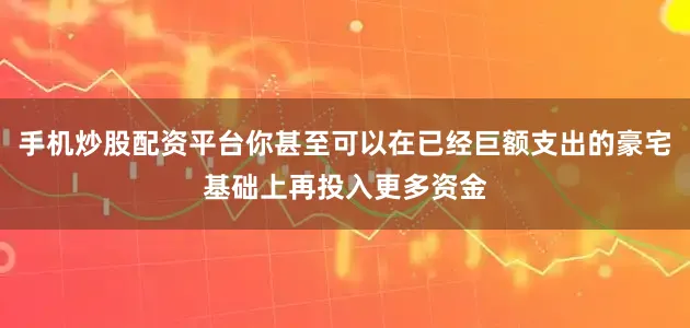 手机炒股配资平台你甚至可以在已经巨额支出的豪宅基础上再投入更多资金