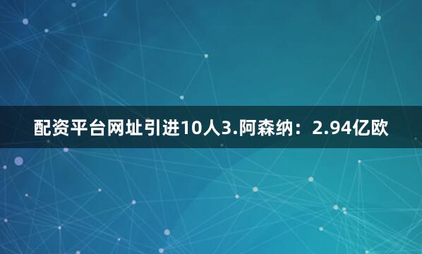 配资平台网址引进10人3.阿森纳：2.94亿欧