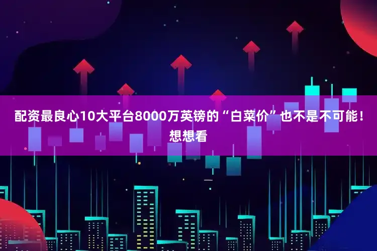 配资最良心10大平台8000万英镑的“白菜价”也不是不可能！想想看