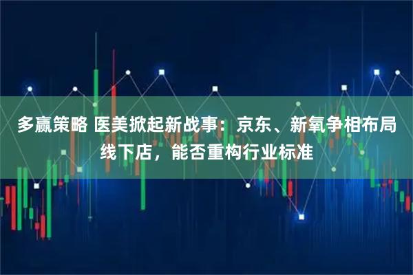 多赢策略 医美掀起新战事：京东、新氧争相布局线下店，能否重构行业标准