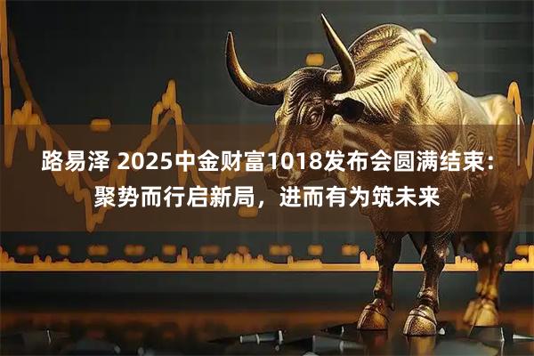 路易泽 2025中金财富1018发布会圆满结束：聚势而行启新局，进而有为筑未来
