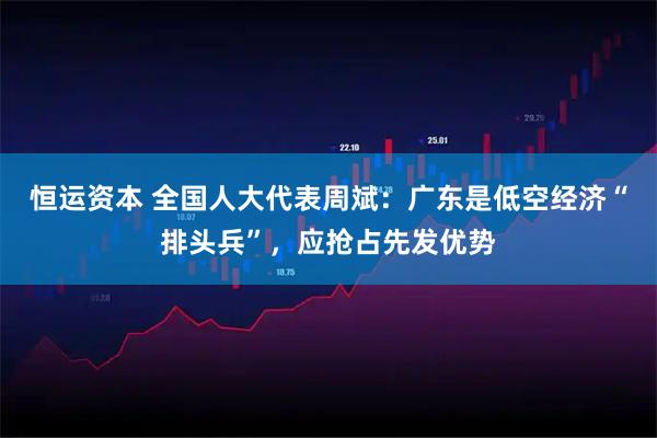 恒运资本 全国人大代表周斌：广东是低空经济“排头兵”，应抢占先发优势