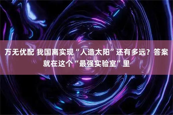 万无优配 我国离实现“人造太阳”还有多远？答案就在这个“最强实验室”里