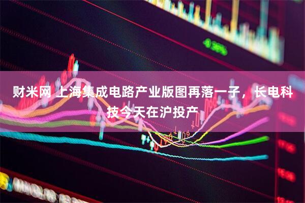 财米网 上海集成电路产业版图再落一子，长电科技今天在沪投产