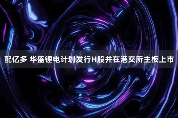 配亿多 华盛锂电计划发行H股并在港交所主板上市