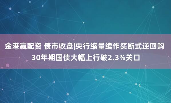金港赢配资 债市收盘|央行缩量续作买断式逆回购 30年期国债大幅上行破2.3%关口