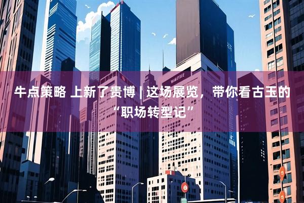 牛点策略 上新了贵博 | 这场展览，带你看古玉的“职场转型记”