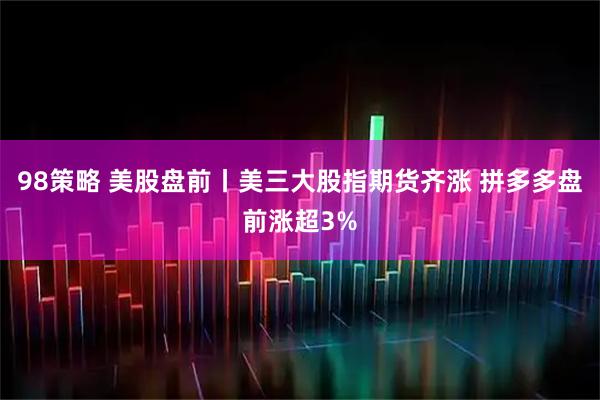 98策略 美股盘前丨美三大股指期货齐涨 拼多多盘前涨超3%
