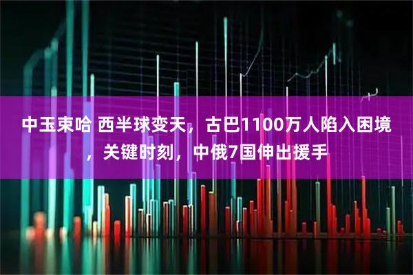 中玉束哈 西半球变天，古巴1100万人陷入困境，关键时刻，中俄7国伸出援手