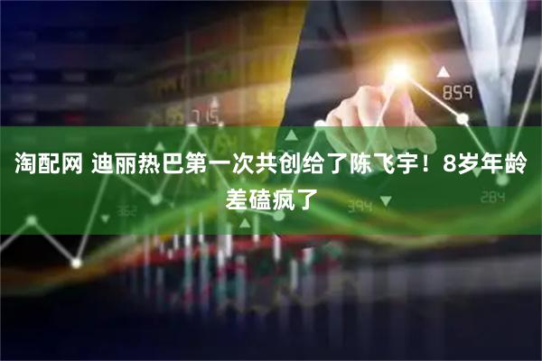 淘配网 迪丽热巴第一次共创给了陈飞宇！8岁年龄差磕疯了