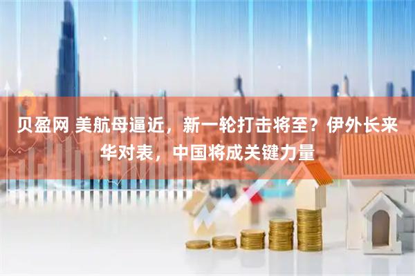 贝盈网 美航母逼近，新一轮打击将至？伊外长来华对表，中国将成关键力量
