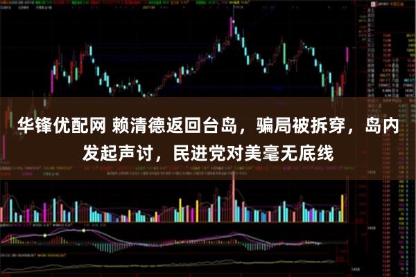华锋优配网 赖清德返回台岛，骗局被拆穿，岛内发起声讨，民进党对美毫无底线
