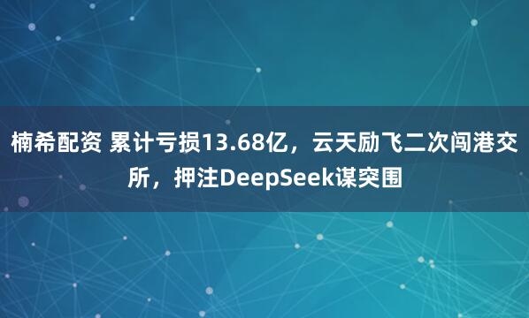 楠希配资 累计亏损13.68亿，云天励飞二次闯港交所，押注DeepSeek谋突围