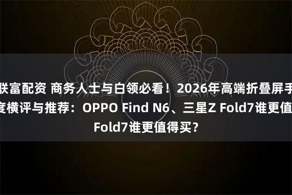 联富配资 商务人士与白领必看！2026年高端折叠屏手机深度横评与推荐：OPPO Find N6、三星Z Fold7谁更值得买？