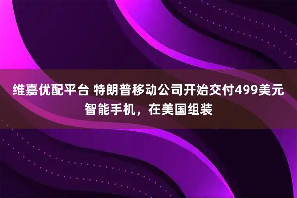 维嘉优配平台 特朗普移动公司开始交付499美元智能手机，在美国组装