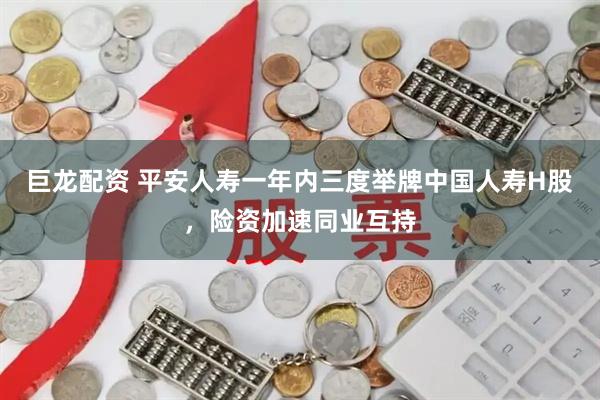 巨龙配资 平安人寿一年内三度举牌中国人寿H股，险资加速同业互持