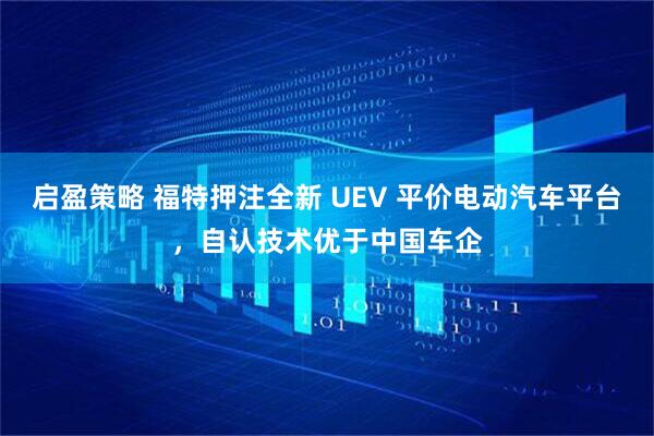 启盈策略 福特押注全新 UEV 平价电动汽车平台，自认技术优于中国车企