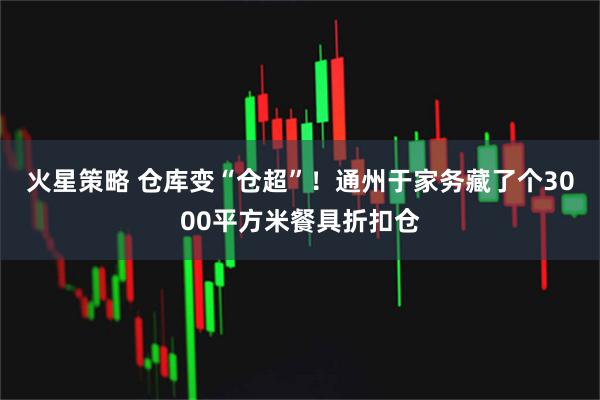 火星策略 仓库变“仓超”！通州于家务藏了个3000平方米餐具折扣仓