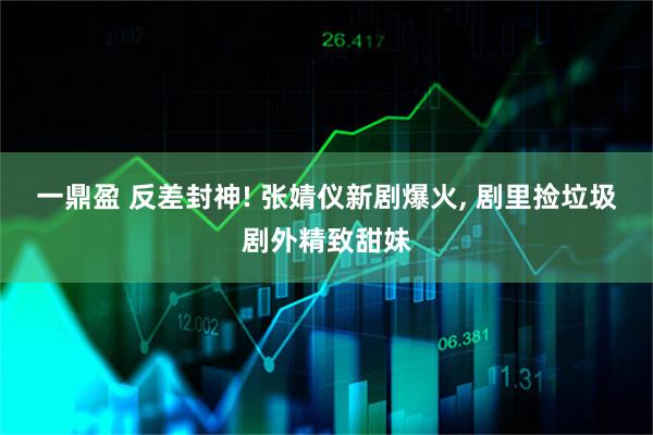 一鼎盈 反差封神! 张婧仪新剧爆火, 剧里捡垃圾剧外精致甜妹