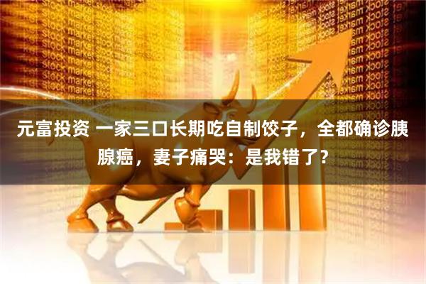 元富投资 一家三口长期吃自制饺子，全都确诊胰腺癌，妻子痛哭：是我错了？