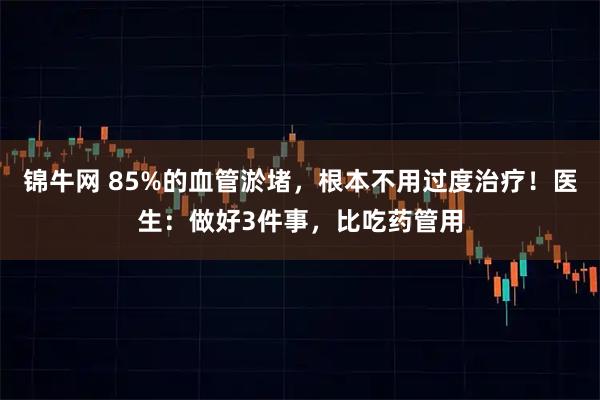 锦牛网 85%的血管淤堵，根本不用过度治疗！医生：做好3件事，比吃药管用