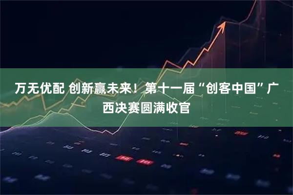 万无优配 创新赢未来！第十一届“创客中国”广西决赛圆满收官
