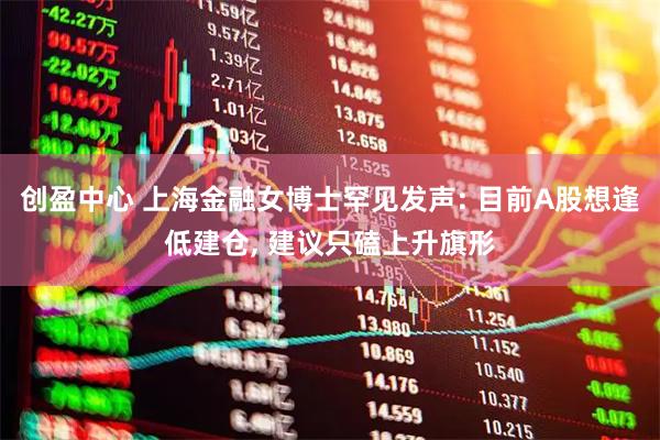创盈中心 上海金融女博士罕见发声: 目前A股想逢低建仓, 建议只磕上升旗形